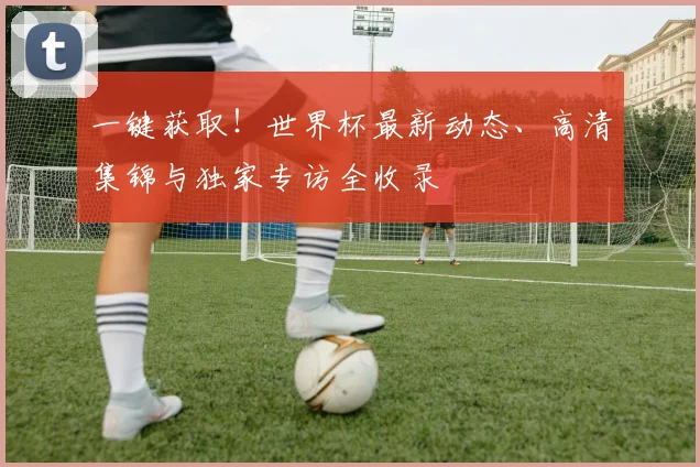 一键获取！世界杯最新动态、高清集锦与独家专访全收录