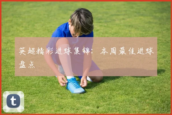 英超精彩进球集锦：本周最佳进球盘点