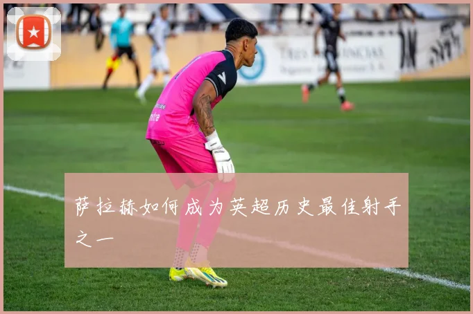 萨拉赫如何成为英超历史最佳射手之一