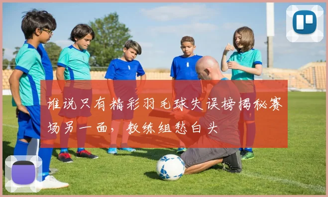 谁说只有精彩羽毛球失误榜揭秘赛场另一面，教练组愁白头