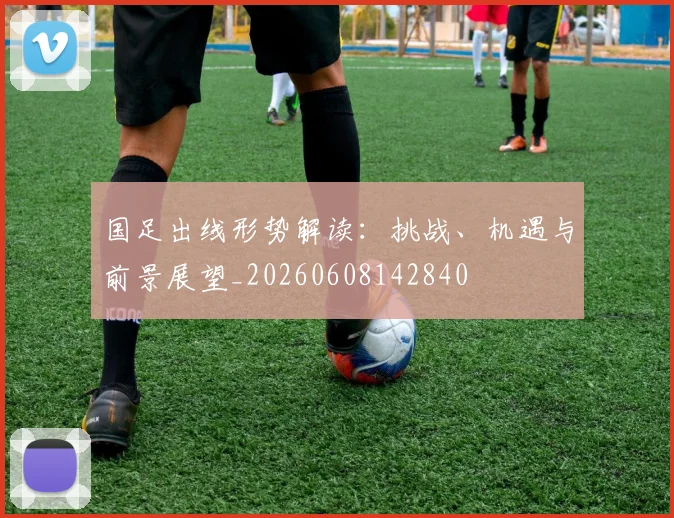 国足出线形势解读：挑战、机遇与前景展望_20260608142840