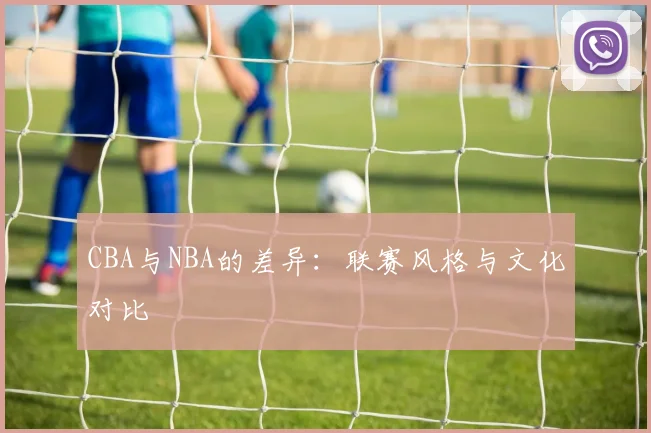 CBA与NBA的差异：联赛风格与文化对比