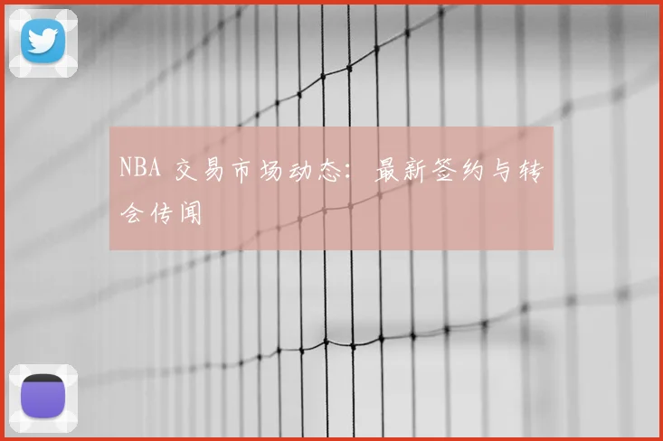 NBA 交易市场动态：最新签约与转会传闻