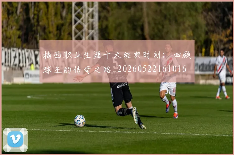 梅西职业生涯十大经典时刻：回顾球王的传奇之路_20260522161016