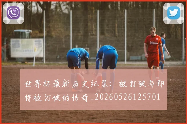 世界杯最新历史纪录：被打破与即将被打破的传奇_20260526125701