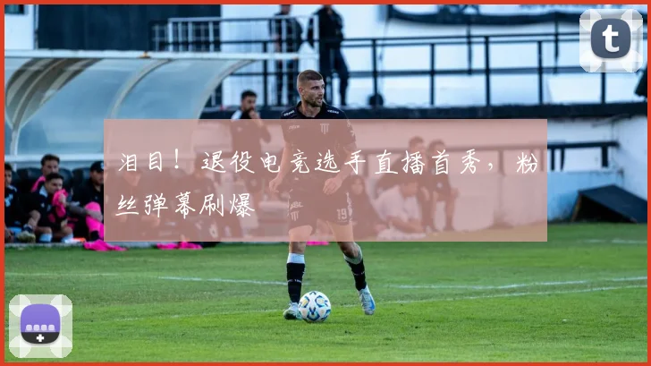 泪目！退役电竞选手直播首秀，粉丝弹幕刷爆