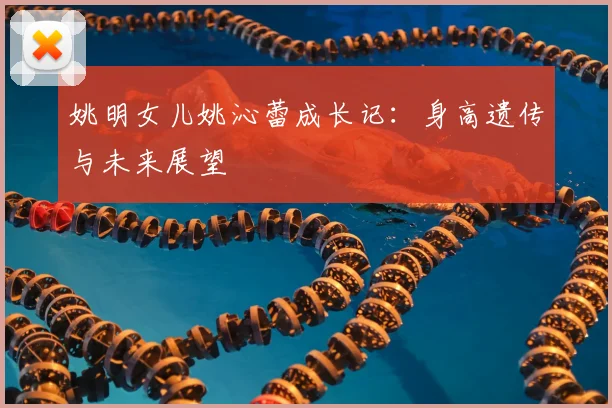 姚明女儿姚沁蕾成长记：身高遗传与未来展望