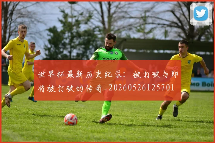 世界杯最新历史纪录：被打破与即将被打破的传奇_20260526125701
