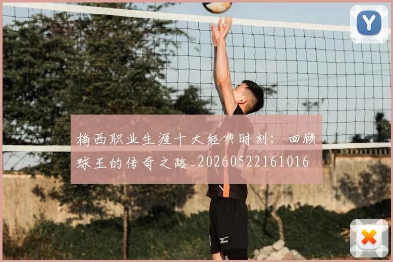 梅西职业生涯十大经典时刻：回顾球王的传奇之路_20260522161016
