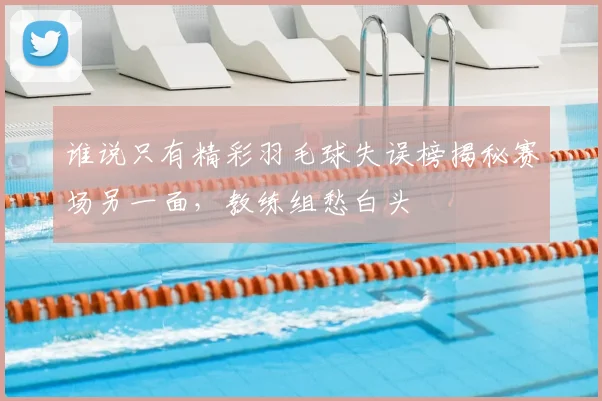 谁说只有精彩羽毛球失误榜揭秘赛场另一面，教练组愁白头