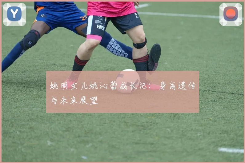姚明女儿姚沁蕾成长记：身高遗传与未来展望