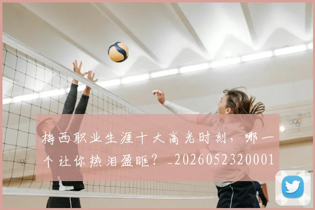 梅西职业生涯十大高光时刻，哪一个让你热泪盈眶？_20260523200015_20260609223613