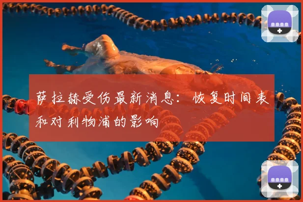 萨拉赫受伤最新消息：恢复时间表和对利物浦的影响