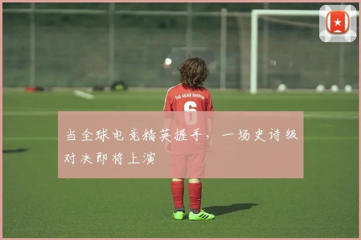 当全球电竞精英握手，一场史诗级对决即将上演