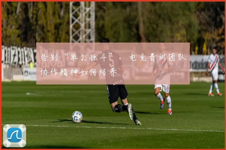 告别“单打独斗”，电竞青训团队协作精神如何培养