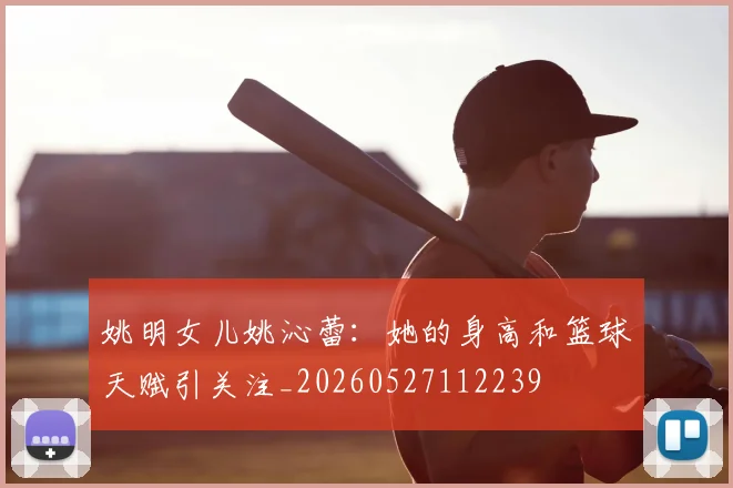 姚明女儿姚沁蕾：她的身高和篮球天赋引关注_20260527112239