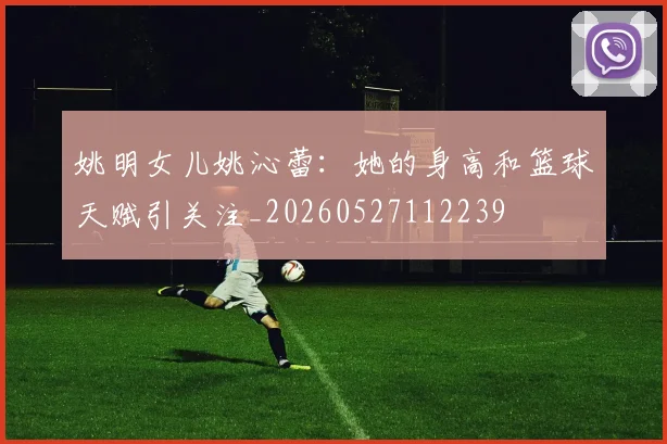 姚明女儿姚沁蕾：她的身高和篮球天赋引关注_20260527112239