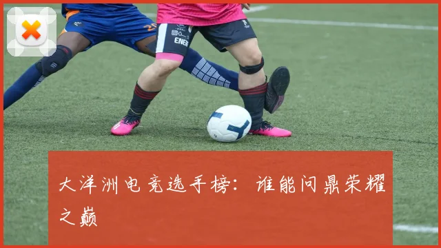 大洋洲电竞选手榜：谁能问鼎荣耀之巅