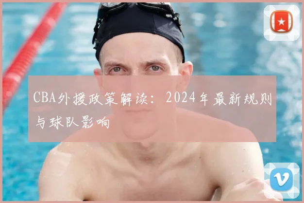 CBA外援政策解读：2024年最新规则与球队影响