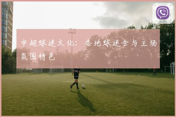 中超球迷文化：各地球迷会与主场氛围特色